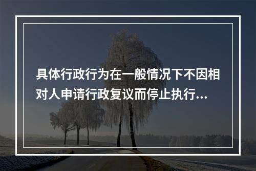 具体行政行为在一般情况下不因相对人申请行政复议而停止执行，但