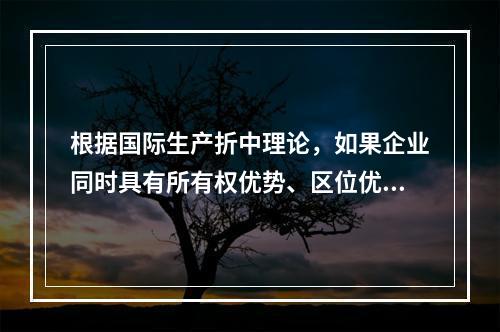 根据国际生产折中理论，如果企业同时具有所有权优势、区位优势与