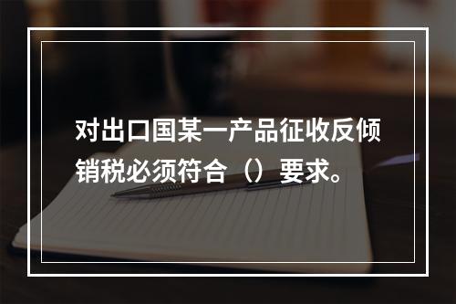 对出口国某一产品征收反倾销税必须符合（）要求。