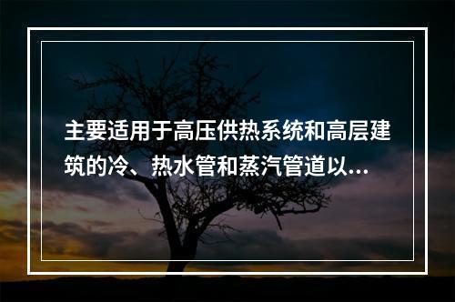 主要适用于高压供热系统和高层建筑的冷、热水管和蒸汽管道以及各