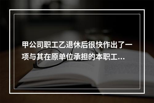 甲公司职工乙退休后很快作出了一项与其在原单位承担的本职工作有