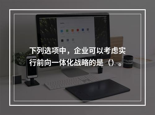 下列选项中，企业可以考虑实行前向一体化战略的是（）。