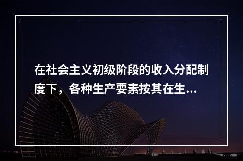 在社会主义初级阶段的收入分配制度下，各种生产要素按其在生产过