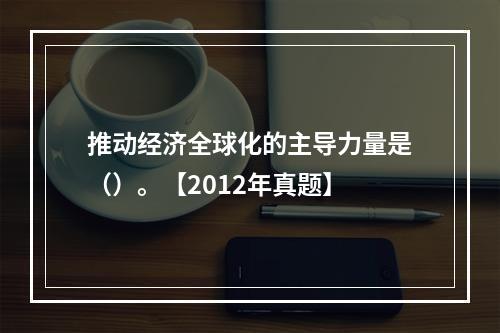 推动经济全球化的主导力量是（）。【2012年真题】