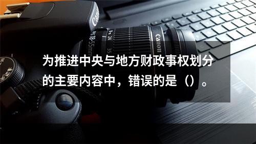 为推进中央与地方财政事权划分的主要内容中，错误的是（）。