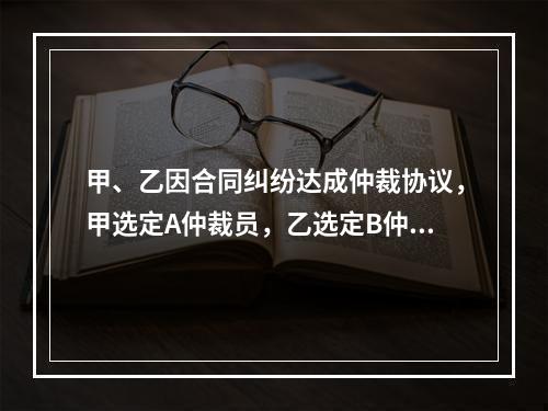 甲、乙因合同纠纷达成仲裁协议，甲选定A仲裁员，乙选定B仲裁员