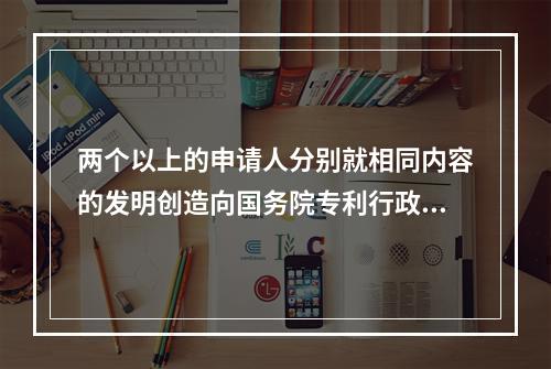 两个以上的申请人分别就相同内容的发明创造向国务院专利行政部门