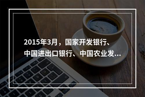 2015年3月，国家开发银行、中国进出口银行、中国农业发展银