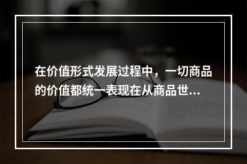 在价值形式发展过程中，一切商品的价值都统一表现在从商品世界中