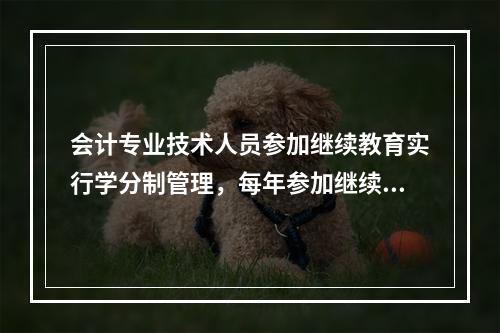 会计专业技术人员参加继续教育实行学分制管理，每年参加继续教育