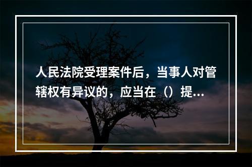 人民法院受理案件后，当事人对管辖权有异议的，应当在（）提出