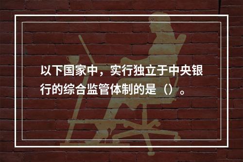 以下国家中，实行独立于中央银行的综合监管体制的是（）。