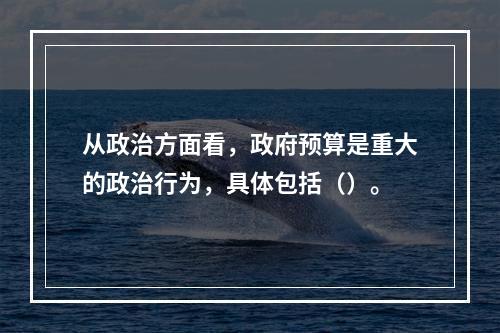 从政治方面看，政府预算是重大的政治行为，具体包括（）。