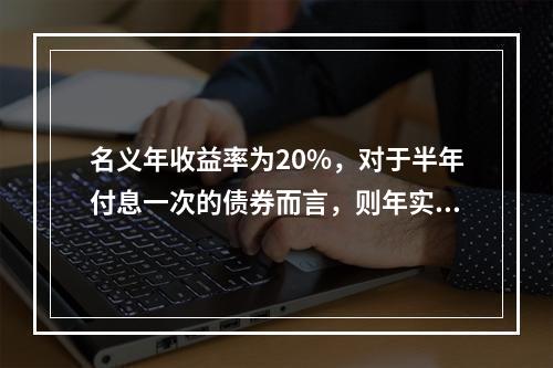 名义年收益率为20%，对于半年付息一次的债券而言，则年实际收