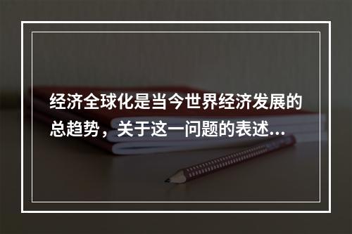 经济全球化是当今世界经济发展的总趋势，关于这一问题的表述，下