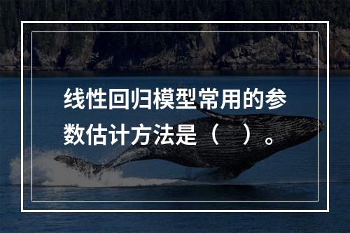 线性回归模型常用的参数估计方法是（　）。