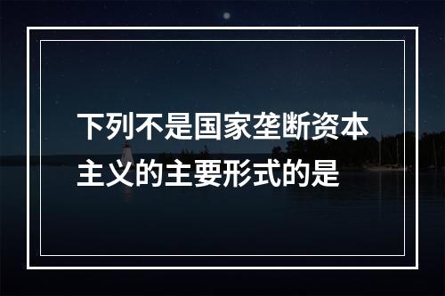 下列不是国家垄断资本主义的主要形式的是