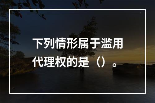 下列情形属于滥用代理权的是（）。