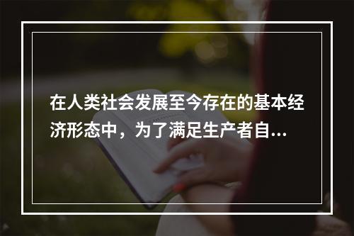 在人类社会发展至今存在的基本经济形态中，为了满足生产者自身需