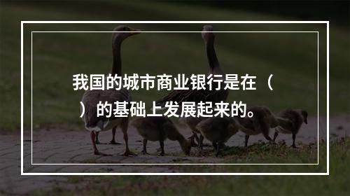 我国的城市商业银行是在（   ）的基础上发展起来的。