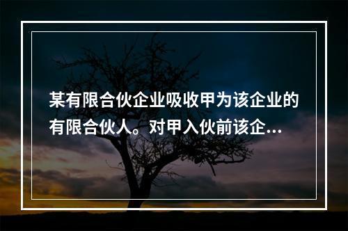 某有限合伙企业吸收甲为该企业的有限合伙人。对甲入伙前该企业既