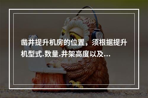 凿井提升机房的位置，须根据提升机型式.数量.井架高度以及提升