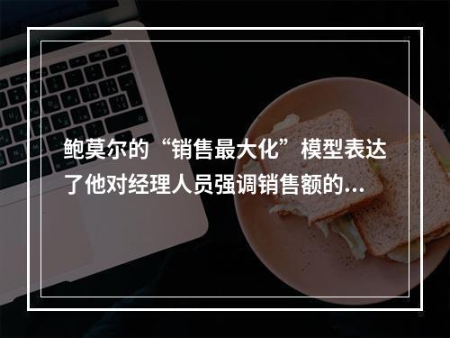 鲍莫尔的“销售最大化”模型表达了他对经理人员强调销售额的重要