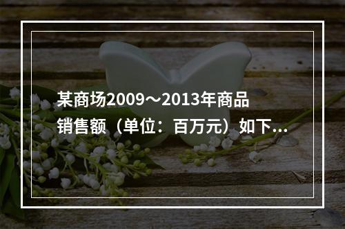 某商场2009～2013年商品销售额（单位：百万元）如下：该