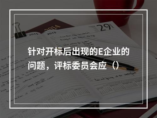 针对开标后出现的E企业的问题，评标委员会应（）