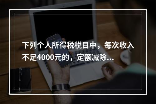 下列个人所得税税目中，每次收入不足4000元的，定额减除80