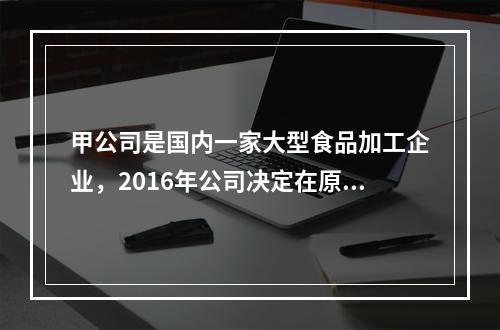 甲公司是国内一家大型食品加工企业，2016年公司决定在原有食