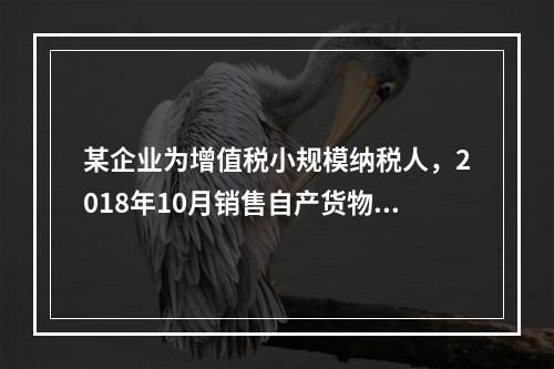 某企业为增值税小规模纳税人，2018年10月销售自产货物取得