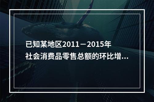 已知某地区2011－2015年社会消费品零售总额的环比增长速