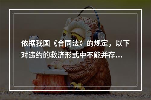 依据我国《合同法》的规定，以下对违约的救济形式中不能并存的是