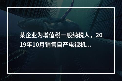 某企业为增值税一般纳税人，2019年10月销售自产电视机10