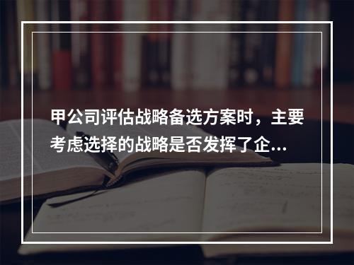 甲公司评估战略备选方案时，主要考虑选择的战略是否发挥了企业优