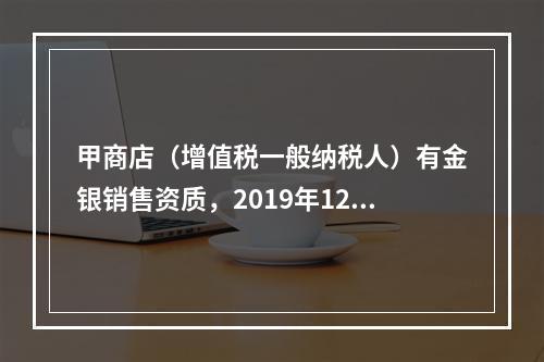 甲商店（增值税一般纳税人）有金银销售资质，2019年12月销