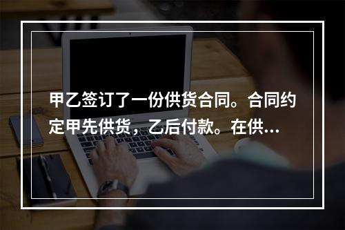 甲乙签订了一份供货合同。合同约定甲先供货，乙后付款。在供货前