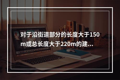 对于沿街道部分的长度大于150m或总长度大于220m的建筑，