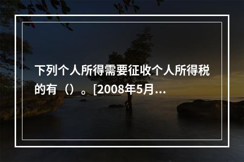 下列个人所得需要征收个人所得税的有（）。[2008年5月二级