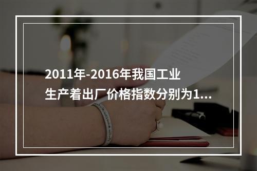 2011年-2016年我国工业生产着出厂价格指数分别为106