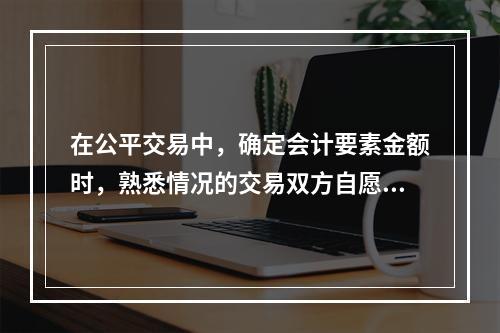 在公平交易中，确定会计要素金额时，熟悉情况的交易双方自愿进行