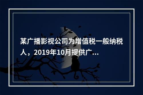 某广播影视公司为增值税一般纳税人，2019年10月提供广告设