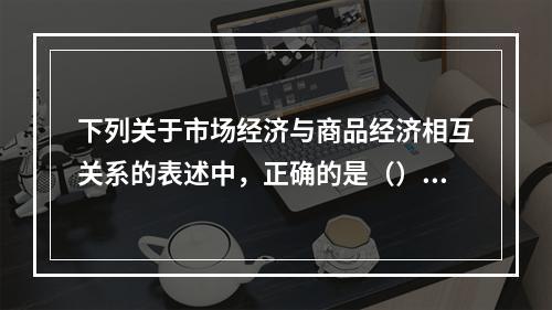 下列关于市场经济与商品经济相互关系的表述中，正确的是（）。