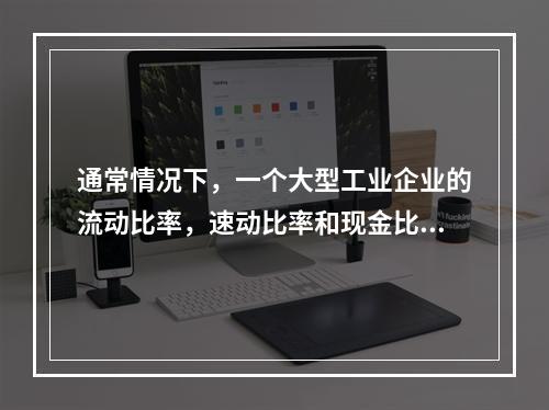 通常情况下，一个大型工业企业的流动比率，速动比率和现金比率的