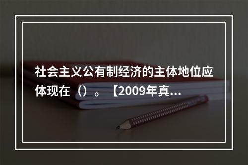 社会主义公有制经济的主体地位应体现在（）。【2009年真题】