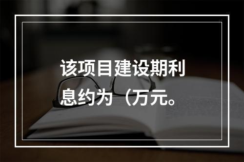 该项目建设期利息约为（万元。