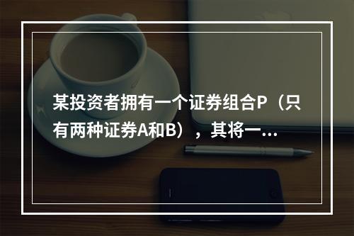 某投资者拥有一个证券组合P（只有两种证券A和B），其将一笔资