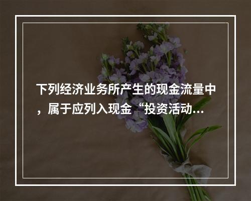 下列经济业务所产生的现金流量中，属于应列入现金“投资活动产生