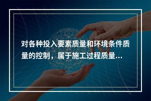 对各种投入要素质量和环境条件质量的控制，属于施工过程质量控制